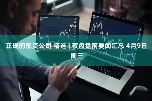 正规的配资公司 精选 | 夜盘盘前要闻汇总 4月9日 周三