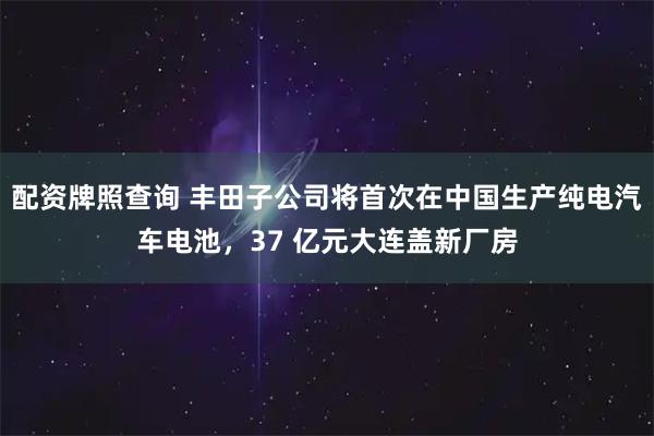 配资牌照查询 丰田子公司将首次在中国生产纯电汽车电池，37 亿元大连盖新厂房