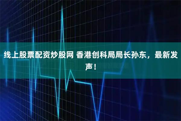 线上股票配资炒股网 香港创科局局长孙东，最新发声！