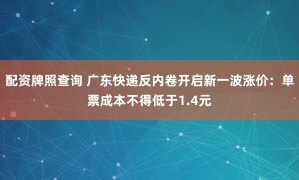 配资牌照查询 广东快递反内卷开启新一波涨价：单票成本不得低于1.4元