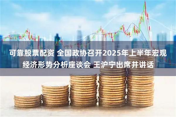 可靠股票配资 全国政协召开2025年上半年宏观经济形势分析座谈会 王沪宁出席并讲话