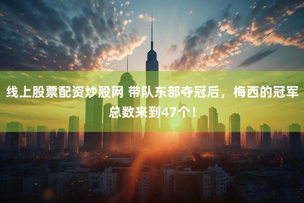 线上股票配资炒股网 带队东部夺冠后,梅西的冠军总数来到47个!