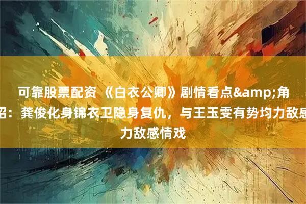 可靠股票配资 《白衣公卿》剧情看点&角色介绍：龚俊化身锦衣卫隐身复仇，与王玉雯有势均力敌感情戏