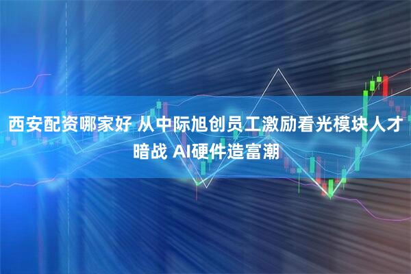 西安配资哪家好 从中际旭创员工激励看光模块人才暗战 AI硬件造富潮