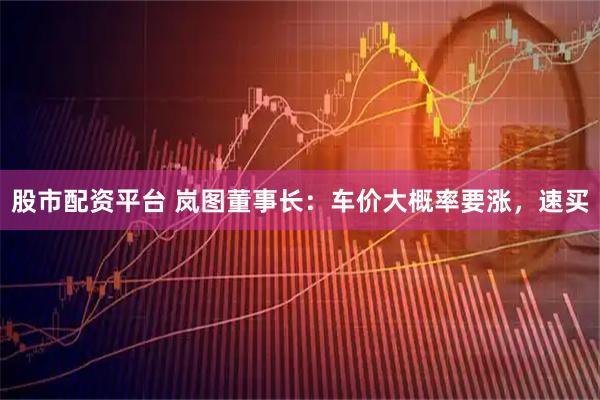 股市配资平台 岚图董事长：车价大概率要涨，速买