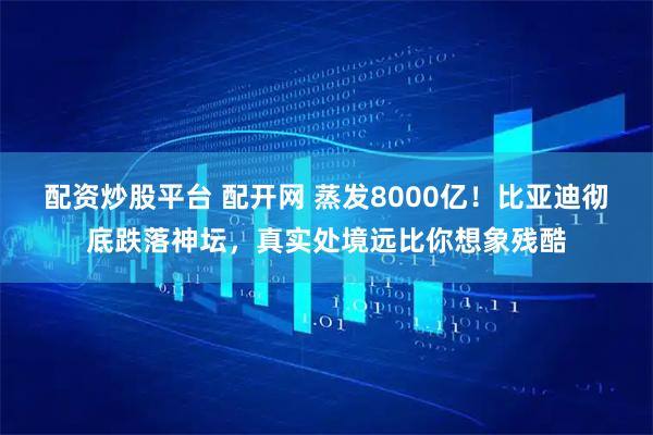 配资炒股平台 配开网 蒸发8000亿！比亚迪彻底跌落神坛，真实处境远比你想象残酷