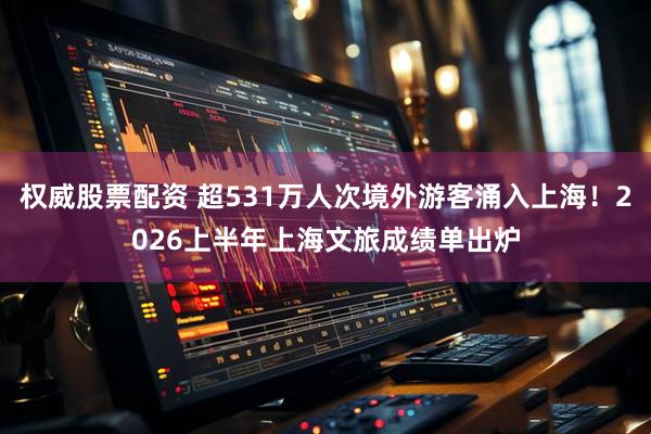 权威股票配资 超531万人次境外游客涌入上海！2026上半年上海文旅成绩单出炉