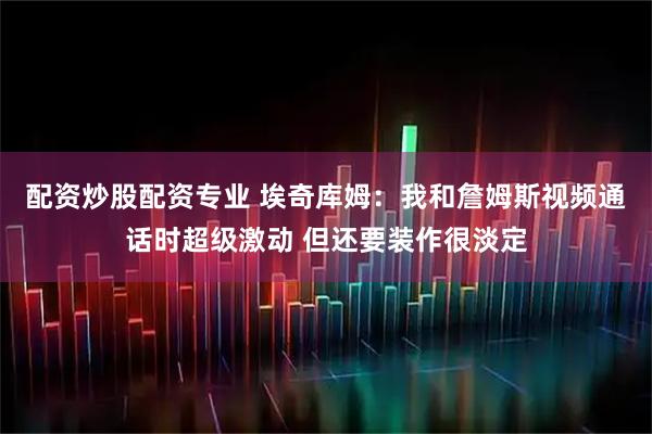 配资炒股配资专业 埃奇库姆：我和詹姆斯视频通话时超级激动 但还要装作很淡定