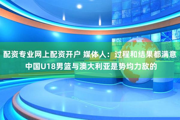 配资专业网上配资开户 媒体人：过程和结果都满意 中国U18男篮与澳大利亚是势均力敌的