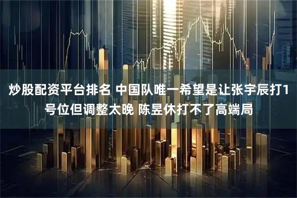 炒股配资平台排名 中国队唯一希望是让张宇辰打1号位但调整太晚 陈昱休打不了高端局