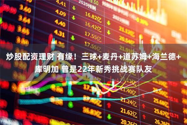 炒股配资理财 有缘！三球+麦丹+道苏姆+海兰德+库明加 曾是22年新秀挑战赛队友