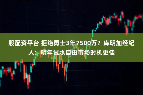 股配资平台 拒绝勇士3年7500万？库明加经纪人：明年试水自由市场时机更佳