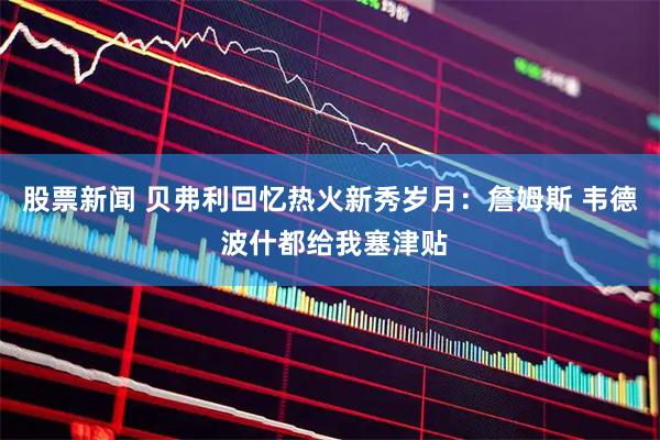 股票新闻 贝弗利回忆热火新秀岁月：詹姆斯 韦德 波什都给我塞津贴