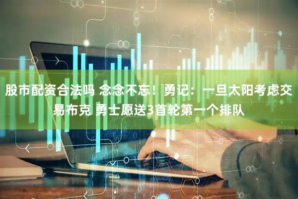 股市配资合法吗 念念不忘！勇记：一旦太阳考虑交易布克 勇士愿送3首轮第一个排队