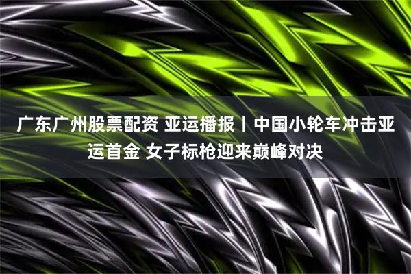 广东广州股票配资 亚运播报丨中国小轮车冲击亚运首金 女子标枪迎来巅峰对决